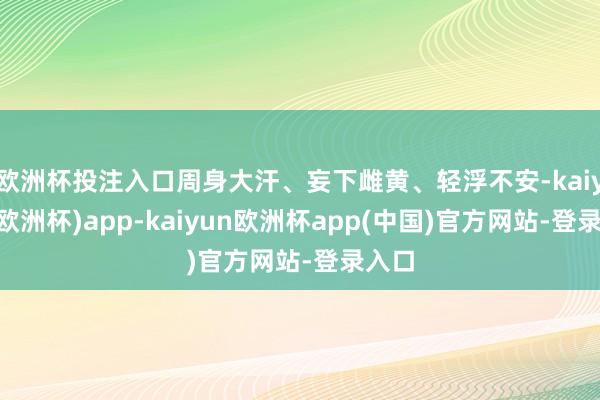 欧洲杯投注入口周身大汗、妄下雌黄、轻浮不安-kaiyun(欧洲杯)app-kaiyun欧洲杯app(中国)官方网站-登录入口