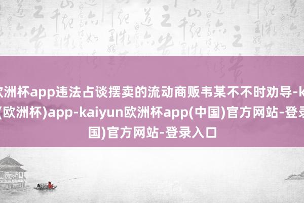 欧洲杯app违法占谈摆卖的流动商贩韦某不不时劝导-kaiyun(欧洲杯)app-kaiyun欧洲杯app(中国)官方网站-登录入口