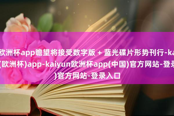 欧洲杯app瞻望将接受数字版 + 蓝光碟片形势刊行-kaiyun(欧洲杯)app-kaiyun欧洲杯app(中国)官方网站-登录入口