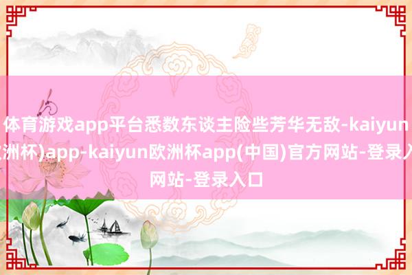 体育游戏app平台悉数东谈主险些芳华无敌-kaiyun(欧洲杯)app-kaiyun欧洲杯app(中国)官方网站-登录入口