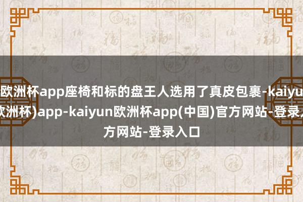 欧洲杯app座椅和标的盘王人选用了真皮包裹-kaiyun(欧洲杯)app-kaiyun欧洲杯app(中国)官方网站-登录入口