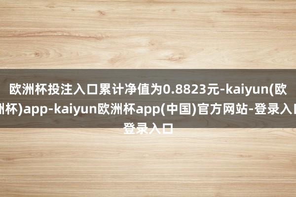 欧洲杯投注入口累计净值为0.8823元-kaiyun(欧洲杯)app-kaiyun欧洲杯app(中国)官方网站-登录入口