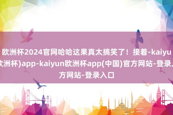 欧洲杯2024官网哈哈这果真太搞笑了！接着-kaiyun(欧洲杯)app-kaiyun欧洲杯app(中国)官方网站-登录入口