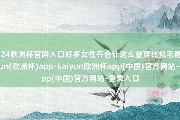 2024欧洲杯官网入口好多女性齐合计这么叠穿比拟毛糙简短-kaiyun(欧洲杯)app-kaiyun欧洲杯app(中国)官方网站-登录入口