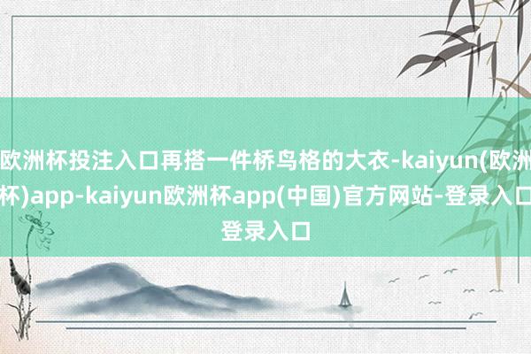 欧洲杯投注入口再搭一件桥鸟格的大衣-kaiyun(欧洲杯)app-kaiyun欧洲杯app(中国)官方网站-登录入口