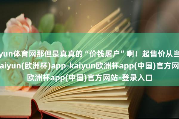 开yun体育网那但是真真的“价钱屠户”啊！起售价从当初的10万多-kaiyun(欧洲杯)app-kaiyun欧洲杯app(中国)官方网站-登录入口