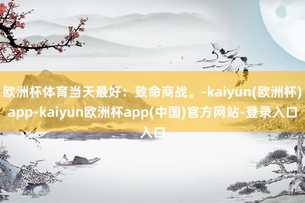 欧洲杯体育当天最好：致命商战。-kaiyun(欧洲杯)app-kaiyun欧洲杯app(中国)官方网站-登录入口