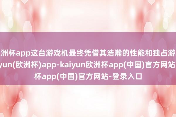 欧洲杯app这台游戏机最终凭借其浩瀚的性能和独占游戏威望-kaiyun(欧洲杯)app-kaiyun欧洲杯app(中国)官方网站-登录入口