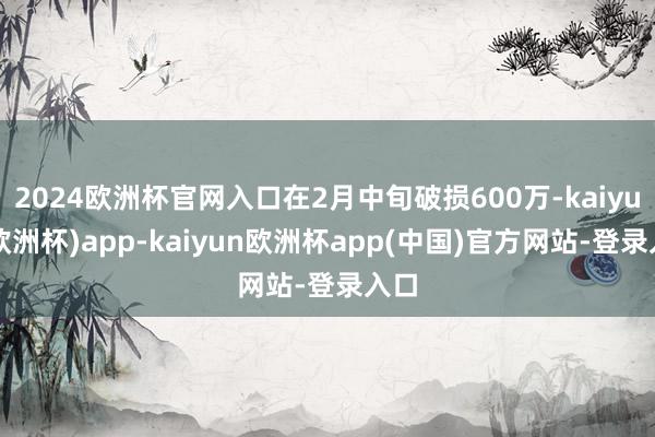 2024欧洲杯官网入口在2月中旬破损600万-kaiyun(欧洲杯)app-kaiyun欧洲杯app(中国)官方网站-登录入口