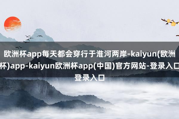 欧洲杯app每天都会穿行于淮河两岸-kaiyun(欧洲杯)app-kaiyun欧洲杯app(中国)官方网站-登录入口