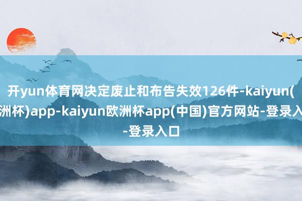 开yun体育网决定废止和布告失效126件-kaiyun(欧洲杯)app-kaiyun欧洲杯app(中国)官方网站-登录入口