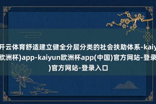 开云体育舒适建立健全分层分类的社会扶助体系-kaiyun(欧洲杯)app-kaiyun欧洲杯app(中国)官方网站-登录入口