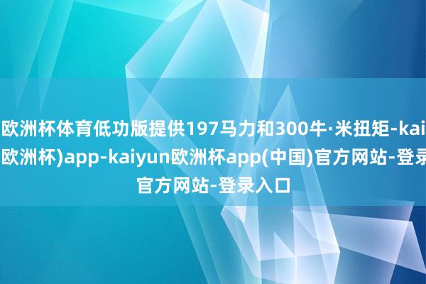 欧洲杯体育低功版提供197马力和300牛·米扭矩-kaiyun(欧洲杯)app-kaiyun欧洲杯app(中国)官方网站-登录入口