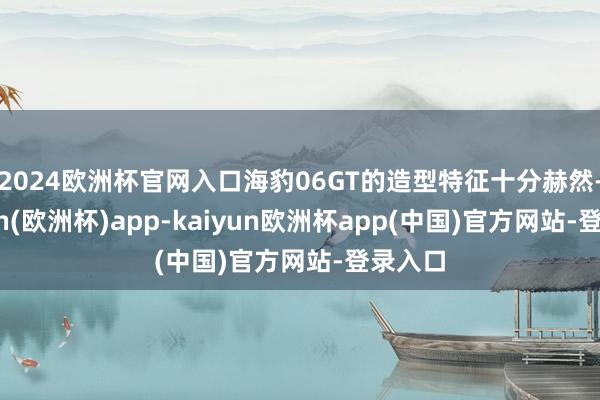 2024欧洲杯官网入口海豹06GT的造型特征十分赫然-kaiyun(欧洲杯)app-kaiyun欧洲杯app(中国)官方网站-登录入口