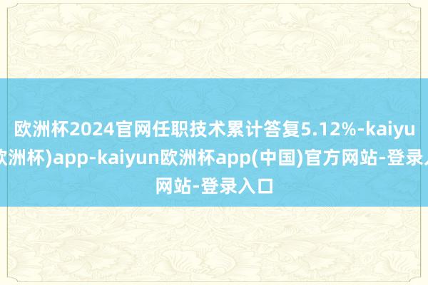 欧洲杯2024官网任职技术累计答复5.12%-kaiyun(欧洲杯)app-kaiyun欧洲杯app(中国)官方网站-登录入口