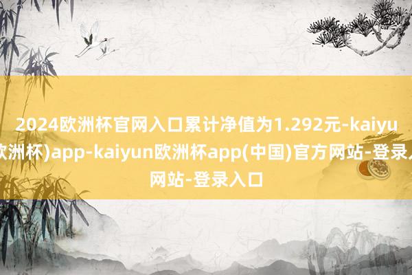 2024欧洲杯官网入口累计净值为1.292元-kaiyun(欧洲杯)app-kaiyun欧洲杯app(中国)官方网站-登录入口