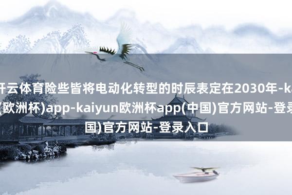 开云体育险些皆将电动化转型的时辰表定在2030年-kaiyun(欧洲杯)app-kaiyun欧洲杯app(中国)官方网站-登录入口