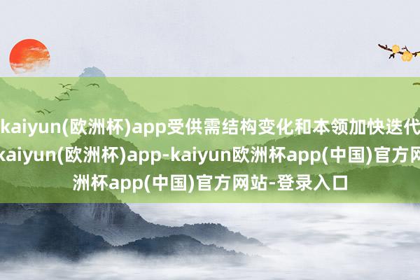 kaiyun(欧洲杯)app受供需结构变化和本领加快迭代等身分影响-kaiyun(欧洲杯)app-kaiyun欧洲杯app(中国)官方网站-登录入口