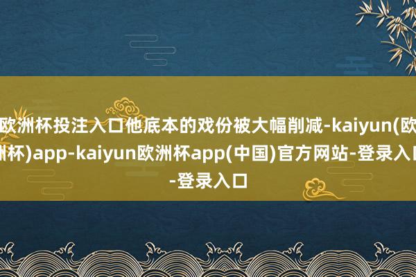 欧洲杯投注入口他底本的戏份被大幅削减-kaiyun(欧洲杯)app-kaiyun欧洲杯app(中国)官方网站-登录入口