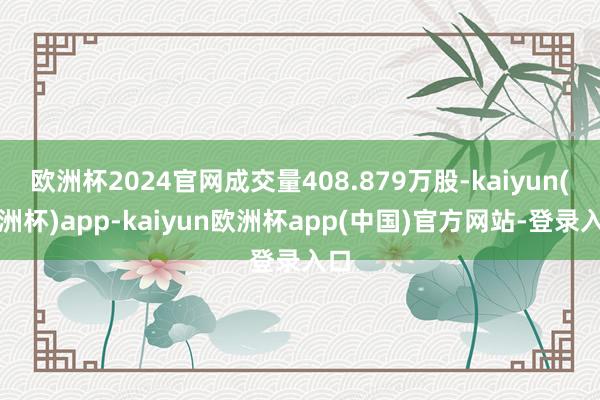 欧洲杯2024官网成交量408.879万股-kaiyun(欧洲杯)app-kaiyun欧洲杯app(中国)官方网站-登录入口