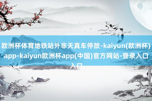 欧洲杯体育地铁站外非天真车停放-kaiyun(欧洲杯)app-kaiyun欧洲杯app(中国)官方网站-登录入口