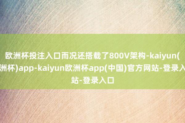 欧洲杯投注入口而况还搭载了800V架构-kaiyun(欧洲杯)app-kaiyun欧洲杯app(中国)官方网站-登录入口