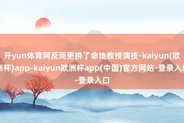 开yun体育网反而更拼了命地教授演技-kaiyun(欧洲杯)app-kaiyun欧洲杯app(中国)官方网站-登录入口