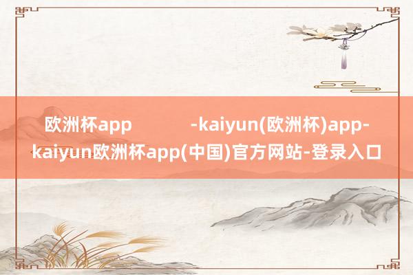 欧洲杯app            -kaiyun(欧洲杯)app-kaiyun欧洲杯app(中国)官方网站-登录入口