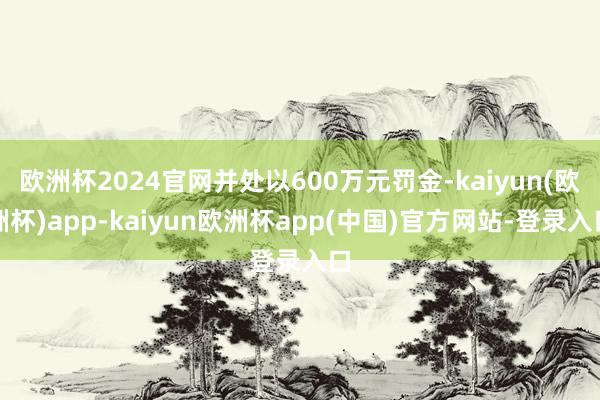 欧洲杯2024官网并处以600万元罚金-kaiyun(欧洲杯)app-kaiyun欧洲杯app(中国)官方网站-登录入口