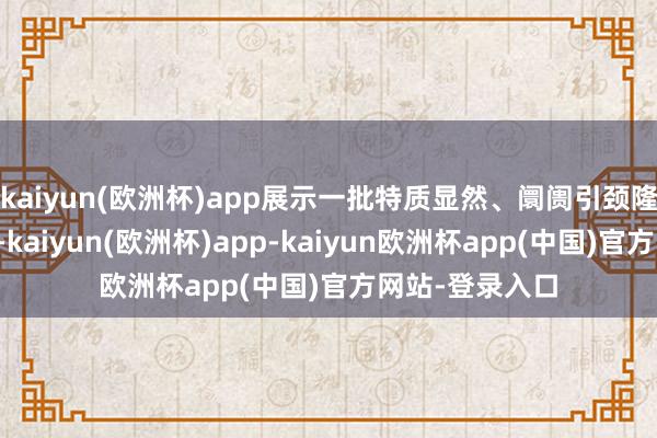 kaiyun(欧洲杯)app展示一批特质显然、阛阓引颈隆起的典型案例-kaiyun(欧洲杯)app-kaiyun欧洲杯app(中国)官方网站-登录入口