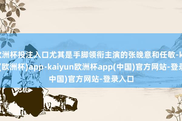 欧洲杯投注入口尤其是手脚领衔主演的张晚意和任敏-kaiyun(欧洲杯)app-kaiyun欧洲杯app(中国)官方网站-登录入口