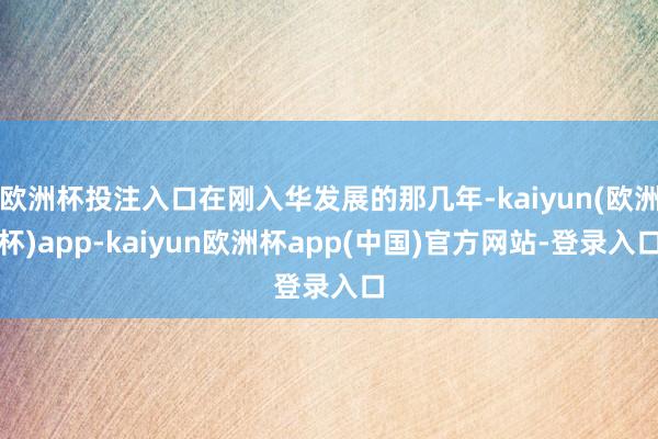 欧洲杯投注入口在刚入华发展的那几年-kaiyun(欧洲杯)app-kaiyun欧洲杯app(中国)官方网站-登录入口