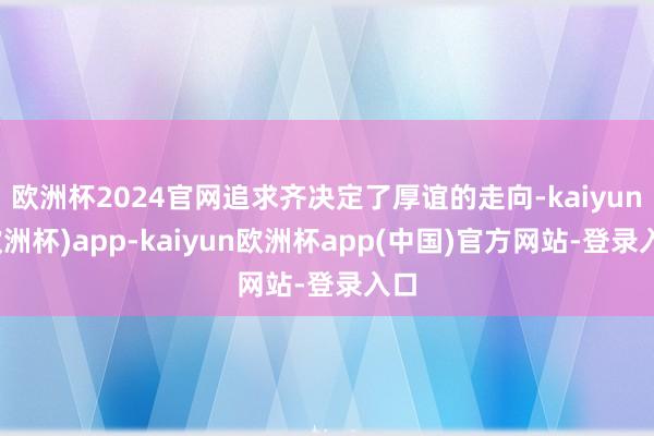 欧洲杯2024官网追求齐决定了厚谊的走向-kaiyun(欧洲杯)app-kaiyun欧洲杯app(中国)官方网站-登录入口