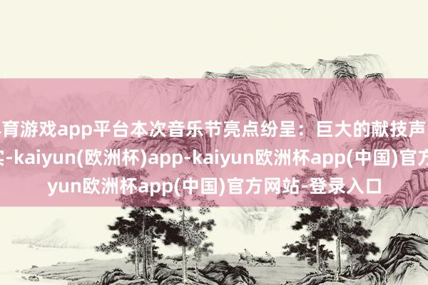 体育游戏app平台本次音乐节亮点纷呈：巨大的献技声势令东说念主翔实-kaiyun(欧洲杯)app-kaiyun欧洲杯app(中国)官方网站-登录入口