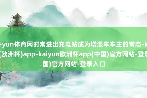 开yun体育网时常进出充电站成为增混车车主的常态-kaiyun(欧洲杯)app-kaiyun欧洲杯app(中国)官方网站-登录入口