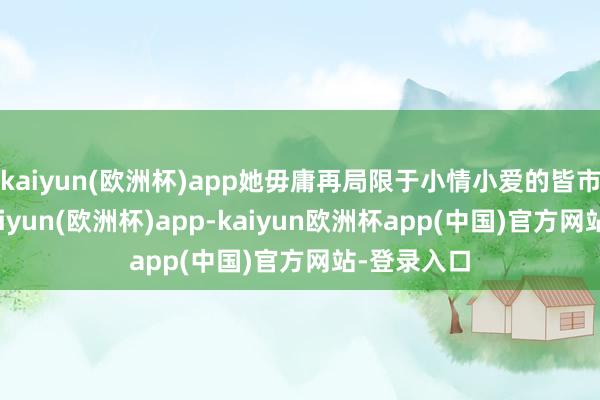 kaiyun(欧洲杯)app她毋庸再局限于小情小爱的皆市爱情剧-kaiyun(欧洲杯)app-kaiyun欧洲杯app(中国)官方网站-登录入口