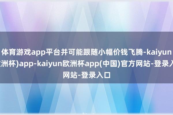 体育游戏app平台并可能跟随小幅价钱飞腾-kaiyun(欧洲杯)app-kaiyun欧洲杯app(中国)官方网站-登录入口