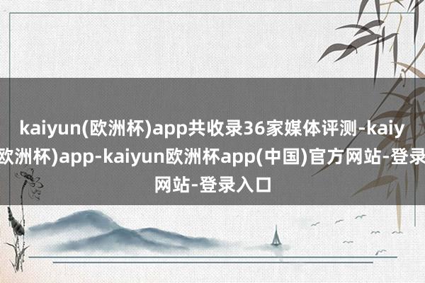 kaiyun(欧洲杯)app共收录36家媒体评测-kaiyun(欧洲杯)app-kaiyun欧洲杯app(中国)官方网站-登录入口