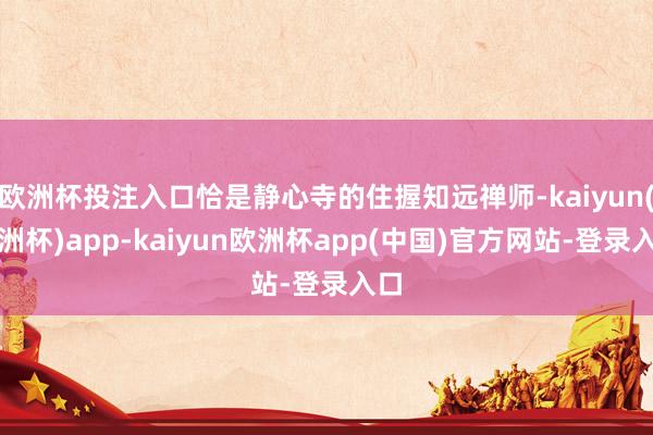 欧洲杯投注入口恰是静心寺的住握知远禅师-kaiyun(欧洲杯)app-kaiyun欧洲杯app(中国)官方网站-登录入口