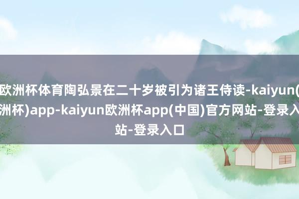 欧洲杯体育陶弘景在二十岁被引为诸王侍读-kaiyun(欧洲杯)app-kaiyun欧洲杯app(中国)官方网站-登录入口