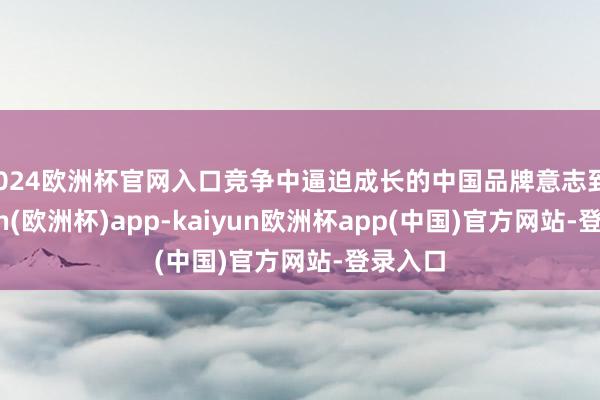 2024欧洲杯官网入口竞争中逼迫成长的中国品牌意志到-kaiyun(欧洲杯)app-kaiyun欧洲杯app(中国)官方网站-登录入口