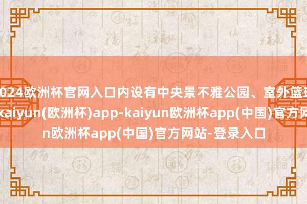 2024欧洲杯官网入口内设有中央景不雅公园、室外篮球场和足球场-kaiyun(欧洲杯)app-kaiyun欧洲杯app(中国)官方网站-登录入口