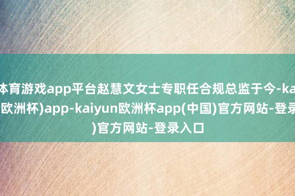 体育游戏app平台赵慧文女士专职任合规总监于今-kaiyun(欧洲杯)app-kaiyun欧洲杯app(中国)官方网站-登录入口