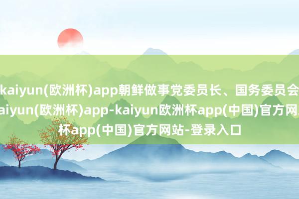 kaiyun(欧洲杯)app朝鲜做事党委员长、国务委员会委员长称-kaiyun(欧洲杯)app-kaiyun欧洲杯app(中国)官方网站-登录入口