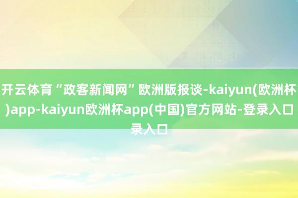 开云体育“政客新闻网”欧洲版报谈-kaiyun(欧洲杯)app-kaiyun欧洲杯app(中国)官方网站-登录入口