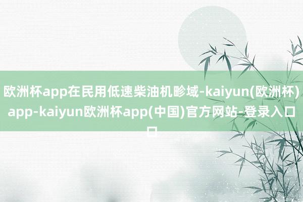 欧洲杯app在民用低速柴油机畛域-kaiyun(欧洲杯)app-kaiyun欧洲杯app(中国)官方网站-登录入口