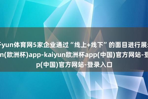 开yun体育网5家企业通过“线上+线下”的面目进行展示-kaiyun(欧洲杯)app-kaiyun欧洲杯app(中国)官方网站-登录入口