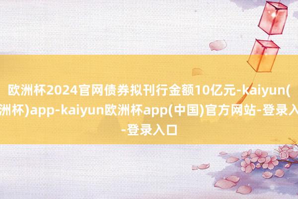 欧洲杯2024官网债券拟刊行金额10亿元-kaiyun(欧洲杯)app-kaiyun欧洲杯app(中国)官方网站-登录入口