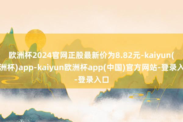 欧洲杯2024官网正股最新价为8.82元-kaiyun(欧洲杯)app-kaiyun欧洲杯app(中国)官方网站-登录入口