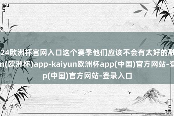 2024欧洲杯官网入口这个赛季他们应该不会有太好的融会-kaiyun(欧洲杯)app-kaiyun欧洲杯app(中国)官方网站-登录入口